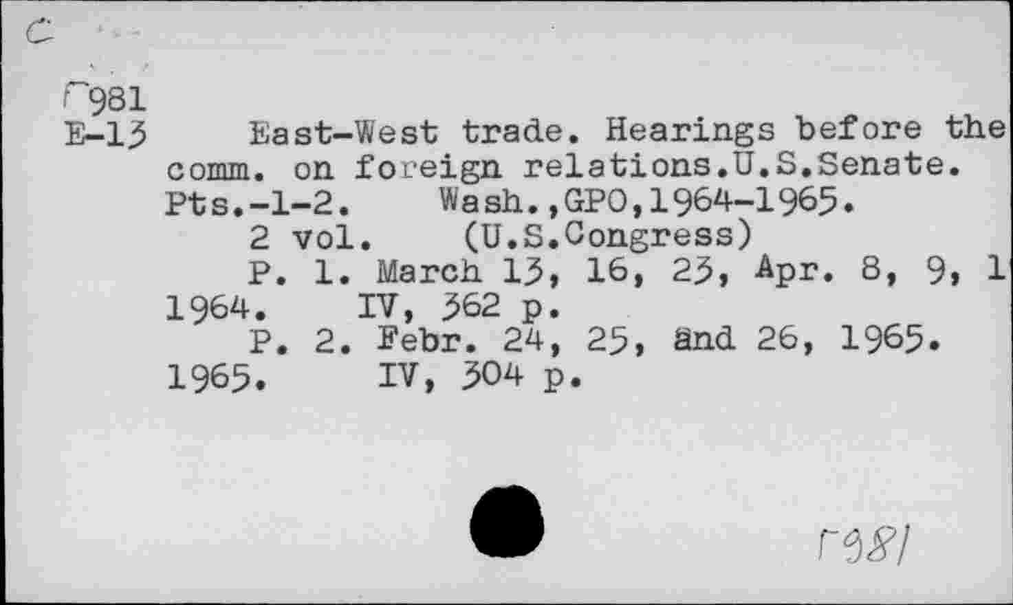 ﻿r 981
E-13 East-West trade. Hearings before the comm, on foreign relations.U.S.Senate. Pts.-1-2. Wash.,GPO,1964—1965.
2 vol. (U.S.Congress)
P. 1. March 13, 16, 23, Apr. 8, 9, 1
1964.	IV, 362 p.
P. 2. Febr. 24, 25, and 26, 1965»
1965.	IV, 304 p.
ni’l